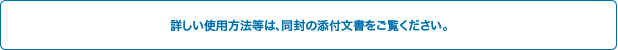 詳しい使用方法は同封の添付文書をご覧下さい。