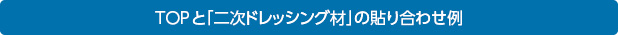 TOPと２次ドレッシング材の貼り合わせ例